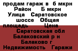 продам гараж в 8б мкрн › Район ­ 8 Б мкрн › Улица ­ Саратовское шоссе › Общая площадь ­ 30 › Цена ­ 650 000 - Саратовская обл., Балаковский р-н, Балаково г. Недвижимость » Гаражи   